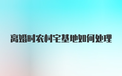 离婚时农村宅基地如何处理