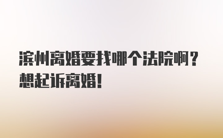 滨州离婚要找哪个法院啊？想起诉离婚！