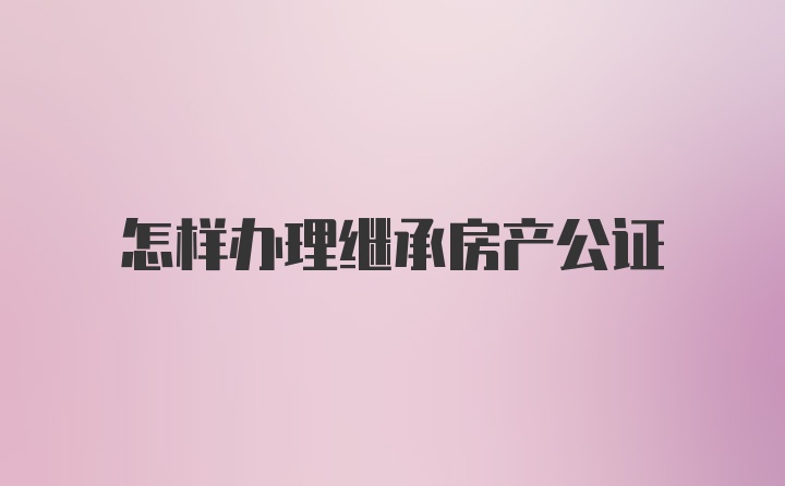 怎样办理继承房产公证