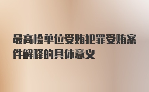 最高检单位受贿犯罪受贿案件解释的具体意义