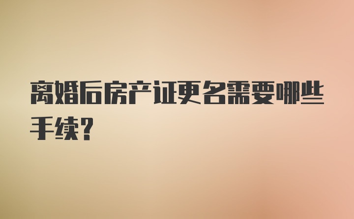 离婚后房产证更名需要哪些手续？