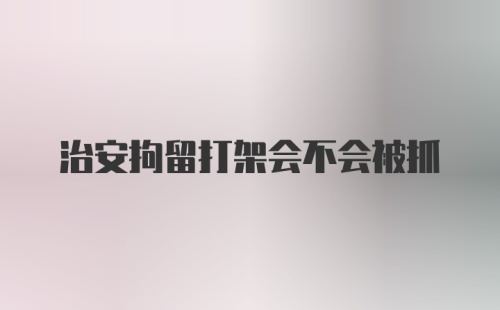 治安拘留打架会不会被抓