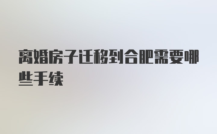 离婚房子迁移到合肥需要哪些手续