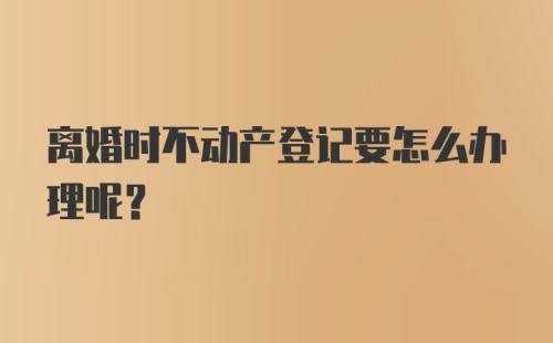 离婚时不动产登记要怎么办理呢？