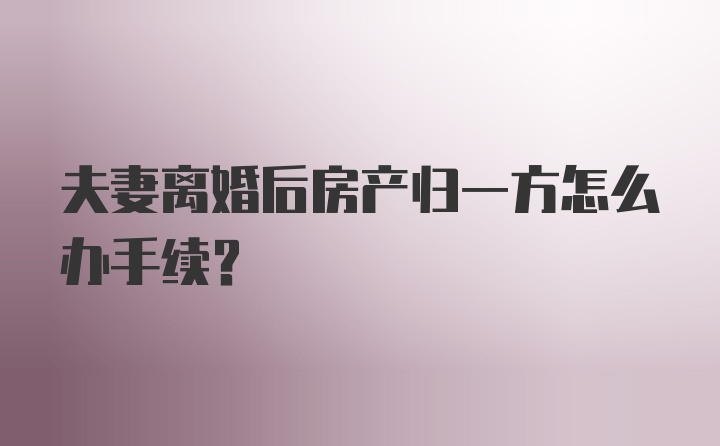 夫妻离婚后房产归一方怎么办手续？