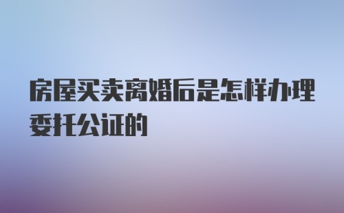 房屋买卖离婚后是怎样办理委托公证的