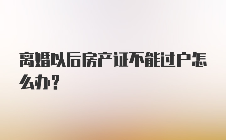 离婚以后房产证不能过户怎么办？