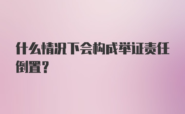 什么情况下会构成举证责任倒置？