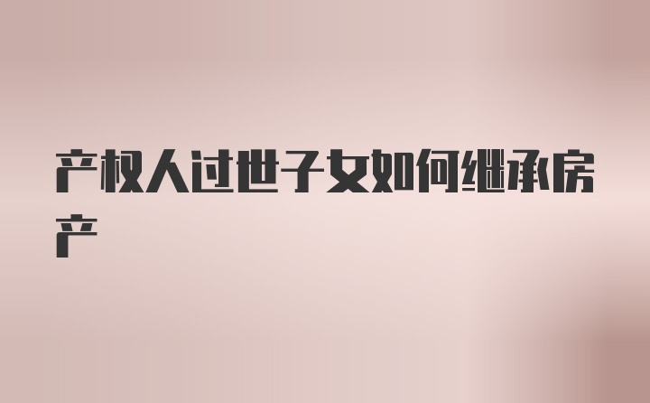 产权人过世子女如何继承房产