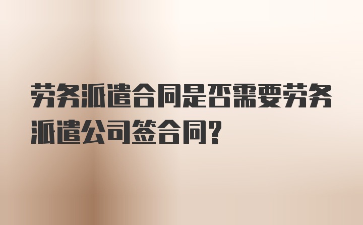 劳务派遣合同是否需要劳务派遣公司签合同？