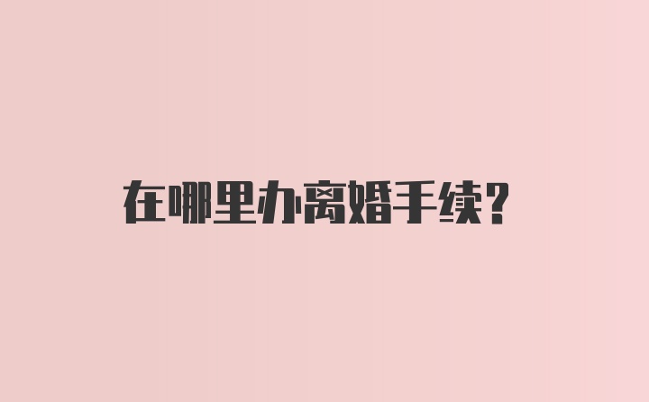 在哪里办离婚手续？