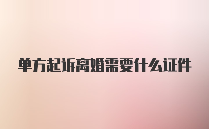 单方起诉离婚需要什么证件