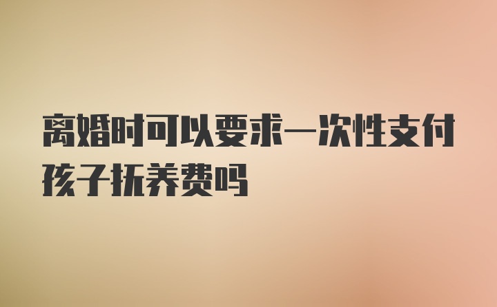 离婚时可以要求一次性支付孩子抚养费吗