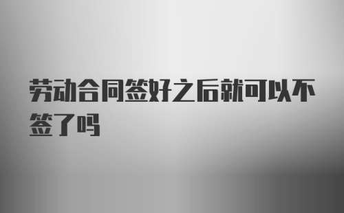 劳动合同签好之后就可以不签了吗