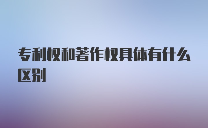 专利权和著作权具体有什么区别