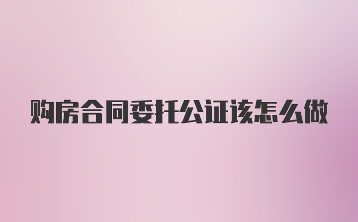 购房合同委托公证该怎么做