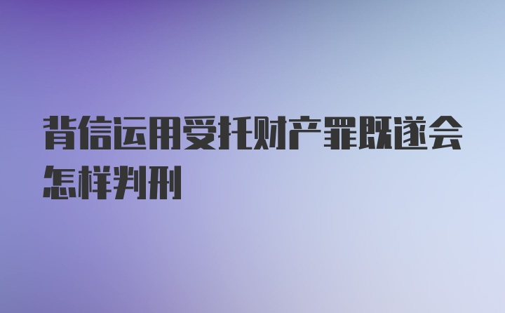 背信运用受托财产罪既遂会怎样判刑