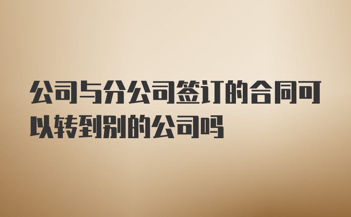 公司与分公司签订的合同可以转到别的公司吗