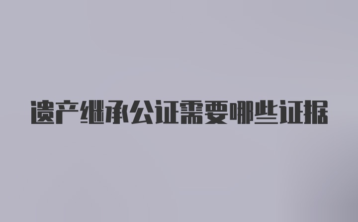 遗产继承公证需要哪些证据