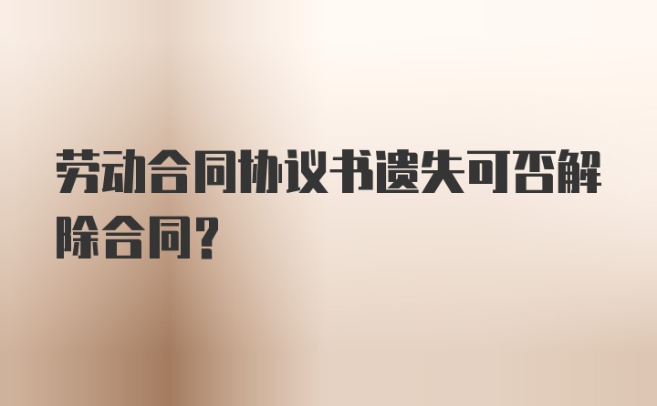 劳动合同协议书遗失可否解除合同？