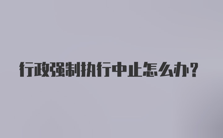 行政强制执行中止怎么办？