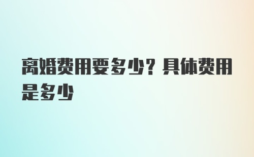 离婚费用要多少？具体费用是多少