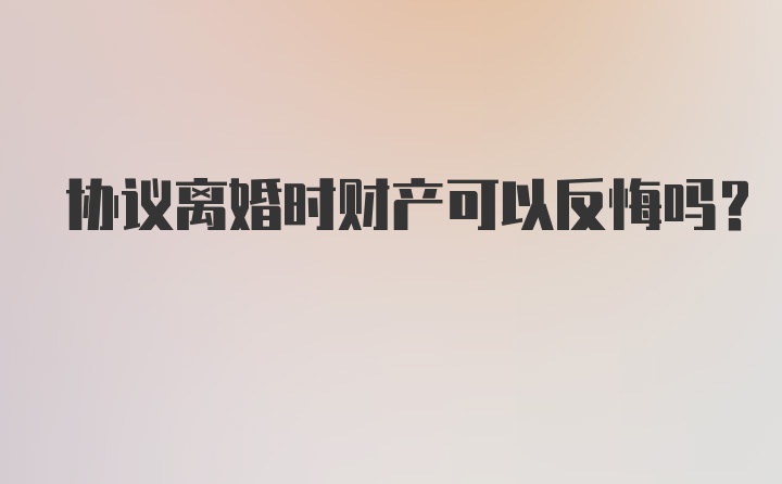 协议离婚时财产可以反悔吗？