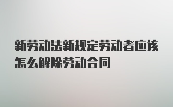 新劳动法新规定劳动者应该怎么解除劳动合同