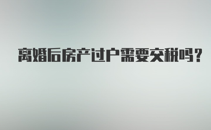 离婚后房产过户需要交税吗？