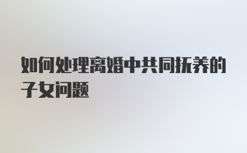 如何处理离婚中共同抚养的子女问题