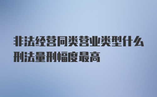 非法经营同类营业类型什么刑法量刑幅度最高