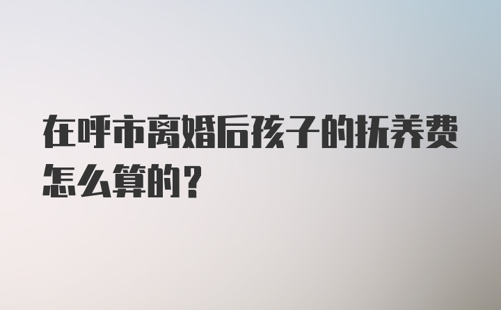 在呼市离婚后孩子的抚养费怎么算的？