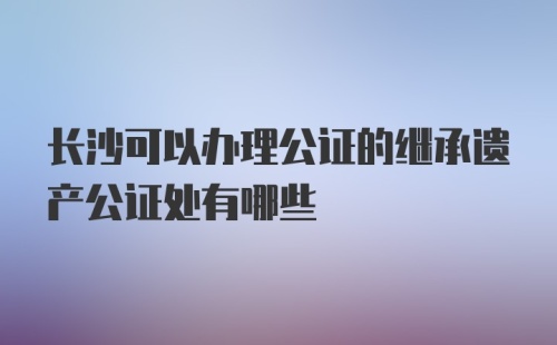 长沙可以办理公证的继承遗产公证处有哪些