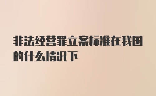 非法经营罪立案标准在我国的什么情况下