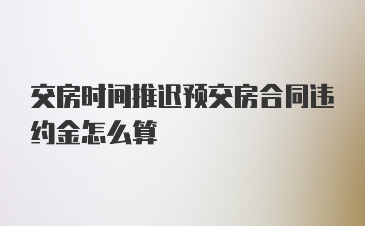 交房时间推迟预交房合同违约金怎么算