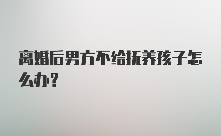 离婚后男方不给抚养孩子怎么办？