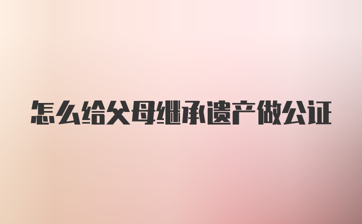 怎么给父母继承遗产做公证