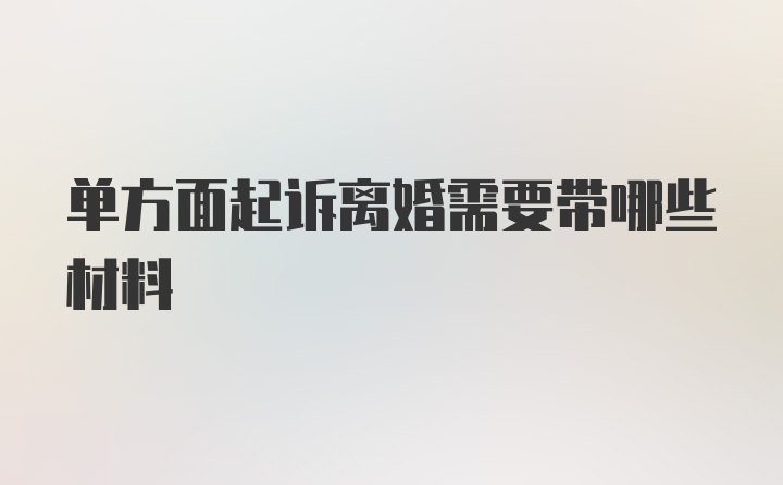 单方面起诉离婚需要带哪些材料