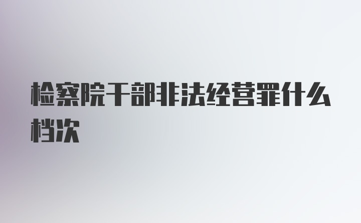 检察院干部非法经营罪什么档次