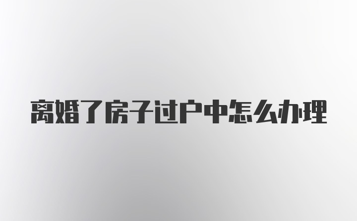 离婚了房子过户中怎么办理