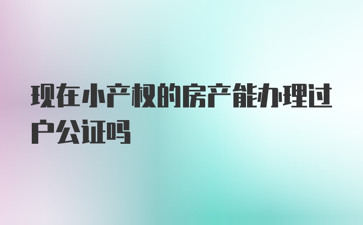 现在小产权的房产能办理过户公证吗