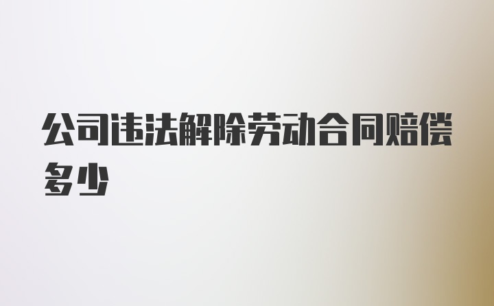 公司违法解除劳动合同赔偿多少