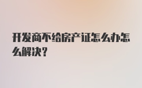 开发商不给房产证怎么办怎么解决？