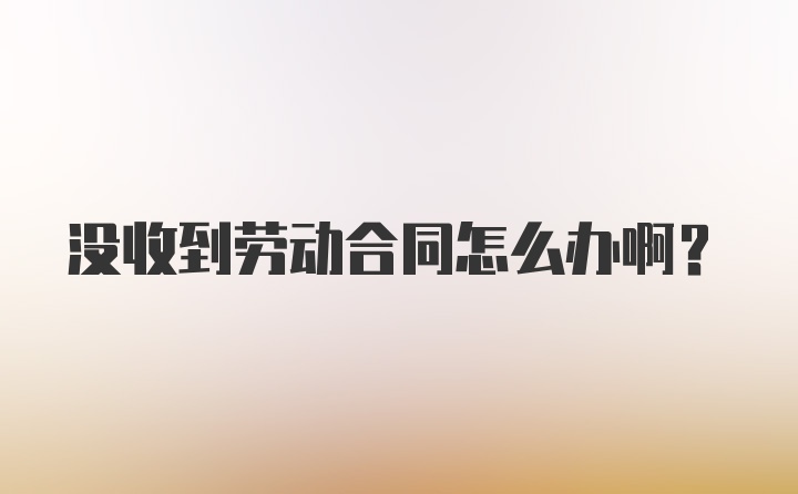 没收到劳动合同怎么办啊?