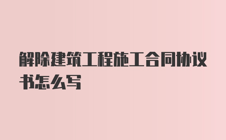 解除建筑工程施工合同协议书怎么写