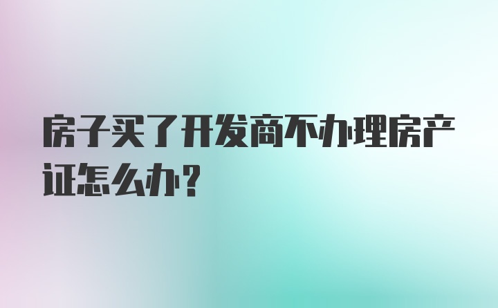 房子买了开发商不办理房产证怎么办？