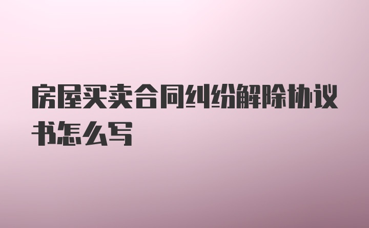 房屋买卖合同纠纷解除协议书怎么写