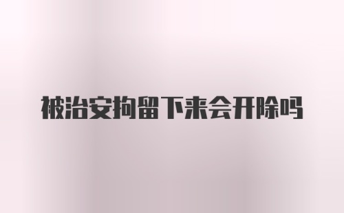 被治安拘留下来会开除吗