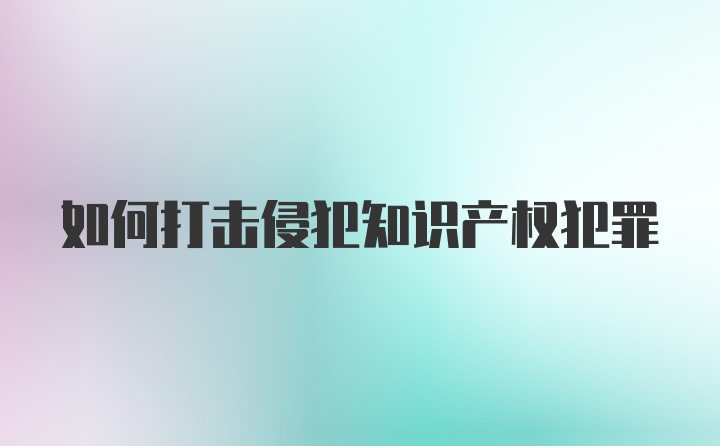 如何打击侵犯知识产权犯罪