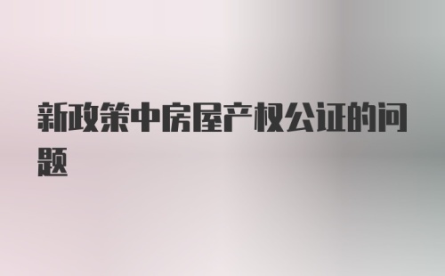 新政策中房屋产权公证的问题